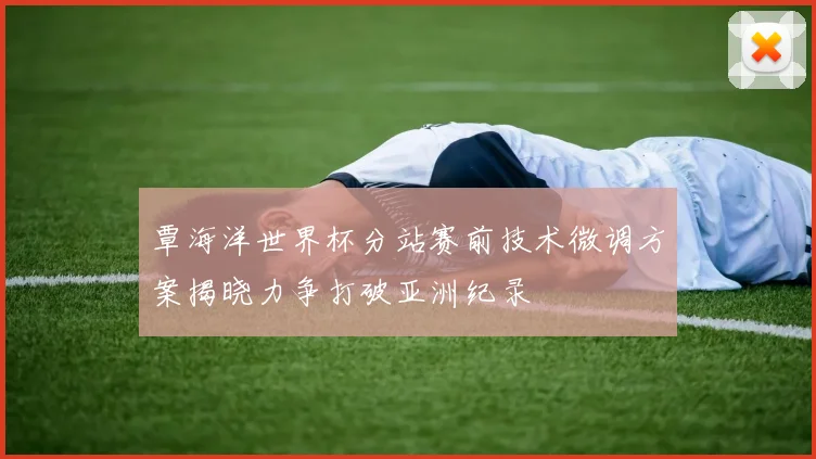 覃海洋世界杯分站赛前技术微调方案揭晓力争打破亚洲纪录